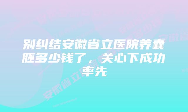 别纠结安徽省立医院养囊胚多少钱了，关心下成功率先