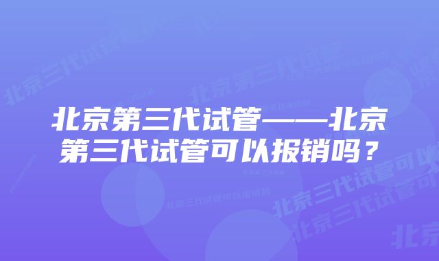 北京第三代试管——北京第三代试管可以报销吗？