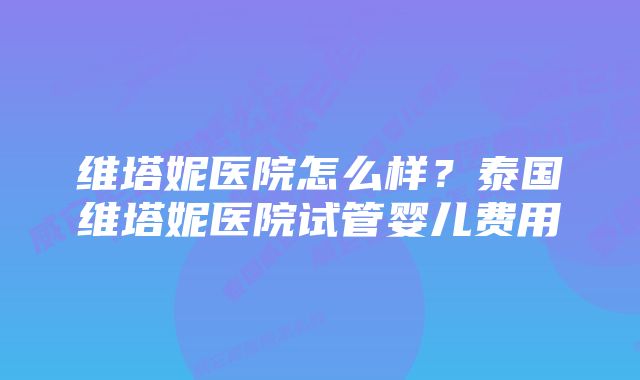 维塔妮医院怎么样？泰国维塔妮医院试管婴儿费用