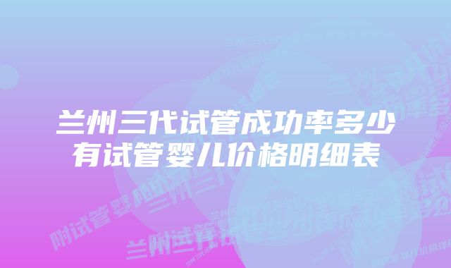 兰州三代试管成功率多少有试管婴儿价格明细表