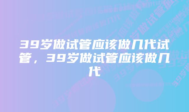 39岁做试管应该做几代试管，39岁做试管应该做几代