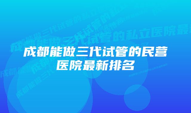 成都能做三代试管的民营医院最新排名