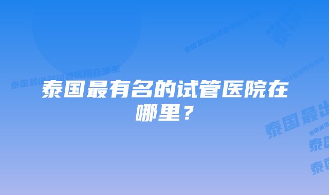 泰国最有名的试管医院在哪里？