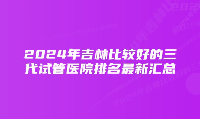 2024年吉林比较好的三代试管医院排名最新汇总