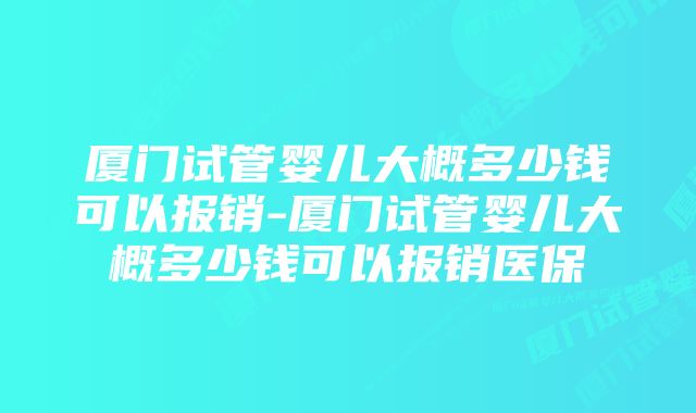 厦门试管婴儿大概多少钱可以报销-厦门试管婴儿大概多少钱可以报销医保