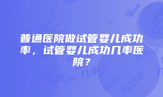 普通医院做试管婴儿成功率，试管婴儿成功几率医院？