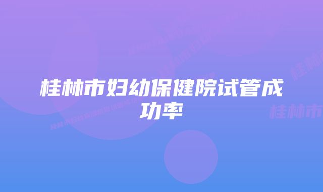 桂林市妇幼保健院试管成功率