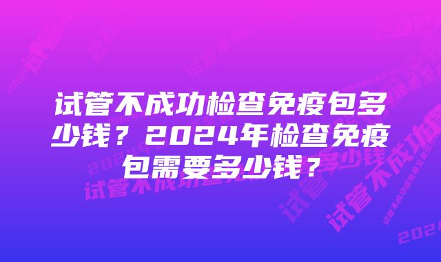 试管不成功检查免疫包多少钱？2024年检查免疫包需要多少钱？