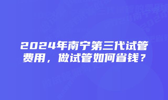 2024年南宁第三代试管费用，做试管如何省钱？