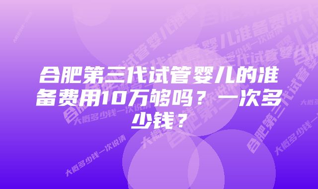 合肥第三代试管婴儿的准备费用10万够吗？一次多少钱？