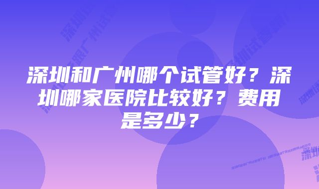 深圳和广州哪个试管好？深圳哪家医院比较好？费用是多少？