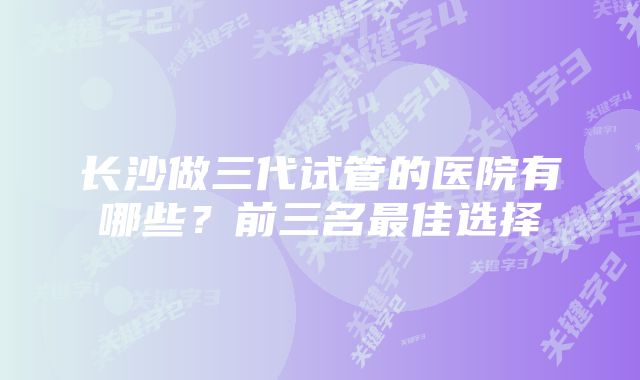 长沙做三代试管的医院有哪些？前三名最佳选择