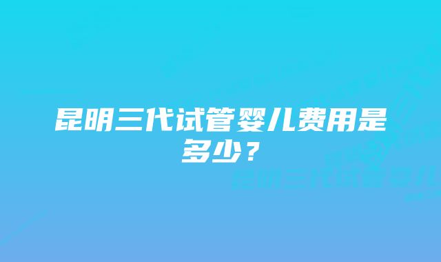 昆明三代试管婴儿费用是多少？