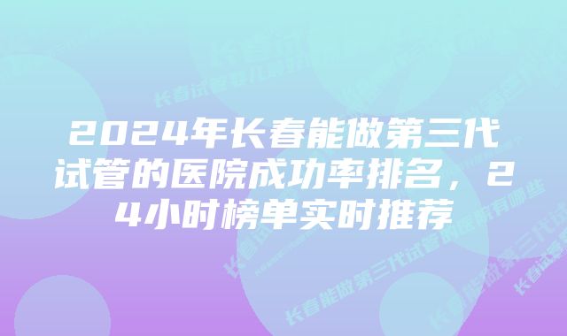 2024年长春能做第三代试管的医院成功率排名，24小时榜单实时推荐