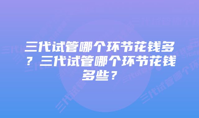 三代试管哪个环节花钱多？三代试管哪个环节花钱多些？