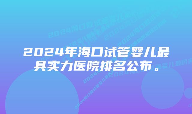 2024年海口试管婴儿最具实力医院排名公布。