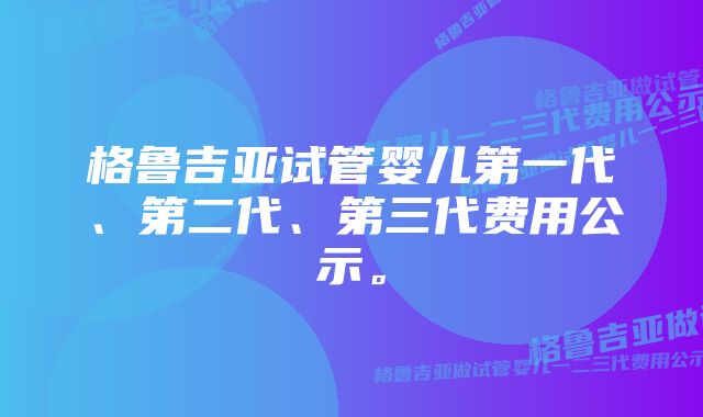 格鲁吉亚试管婴儿第一代、第二代、第三代费用公示。