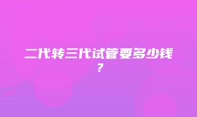 二代转三代试管要多少钱？