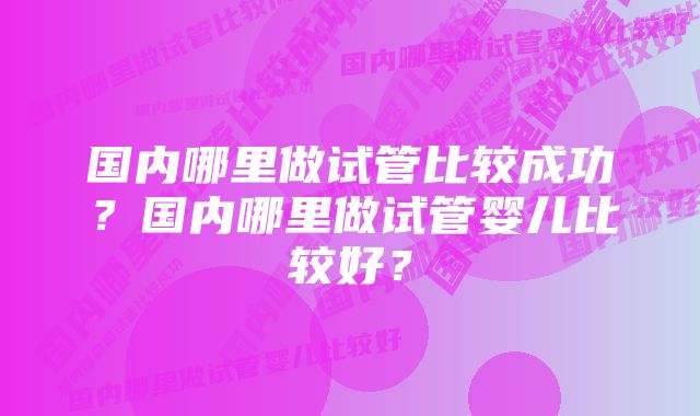 国内哪里做试管比较成功？国内哪里做试管婴儿比较好？