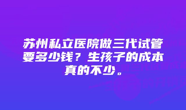 苏州私立医院做三代试管要多少钱？生孩子的成本真的不少。