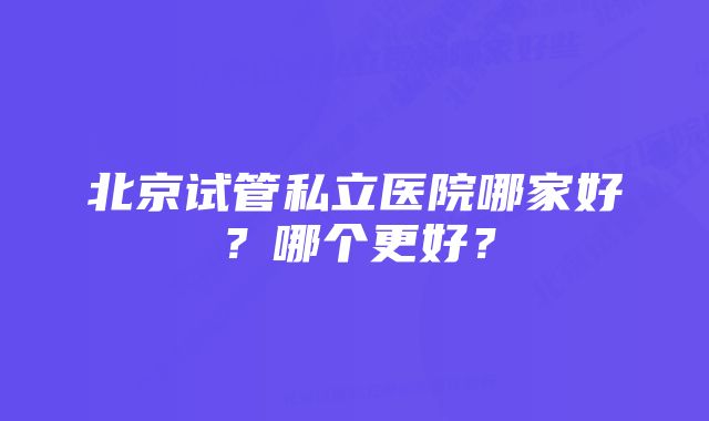 北京试管私立医院哪家好？哪个更好？