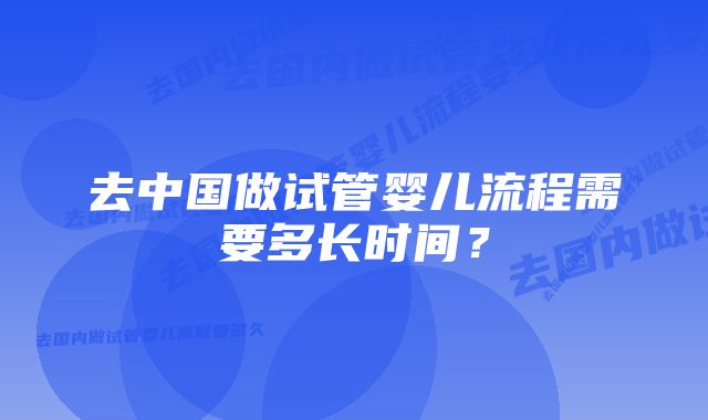 去中国做试管婴儿流程需要多长时间？