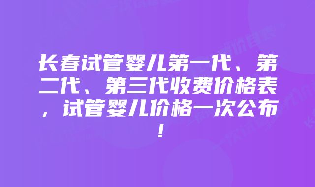 长春试管婴儿第一代、第二代、第三代收费价格表，试管婴儿价格一次公布！