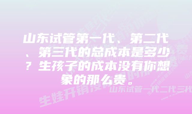 山东试管第一代、第二代、第三代的总成本是多少？生孩子的成本没有你想象的那么贵。