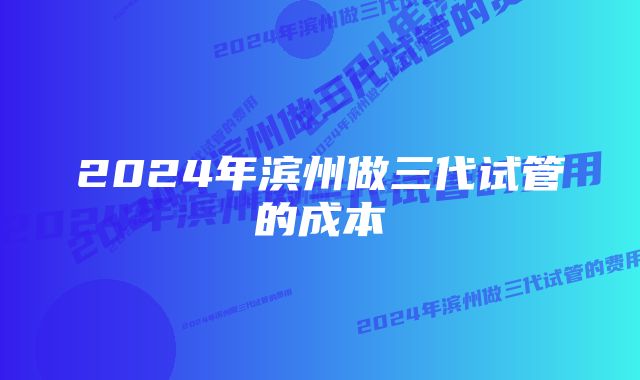 2024年滨州做三代试管的成本