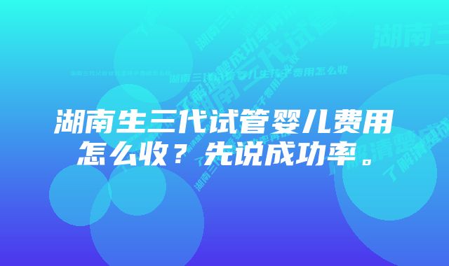 湖南生三代试管婴儿费用怎么收？先说成功率。