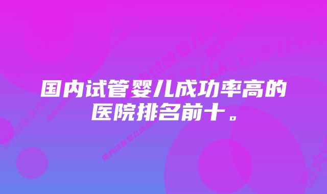 国内试管婴儿成功率高的医院排名前十。