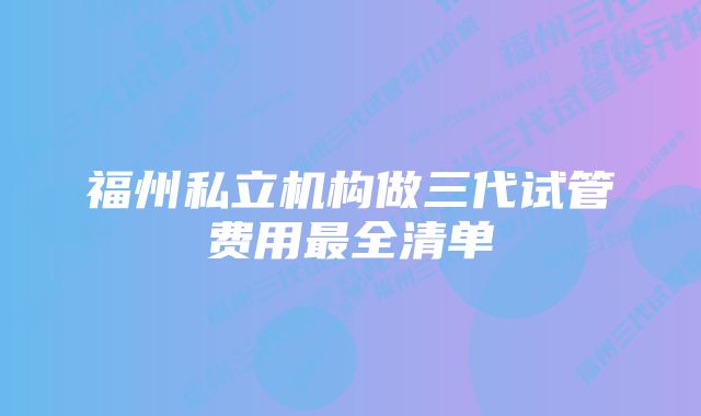 福州私立机构做三代试管费用最全清单