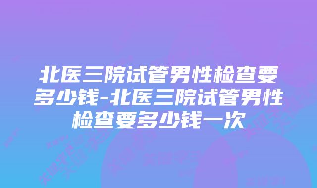 北医三院试管男性检查要多少钱-北医三院试管男性检查要多少钱一次