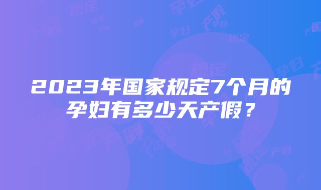 2023年国家规定7个月的孕妇有多少天产假？