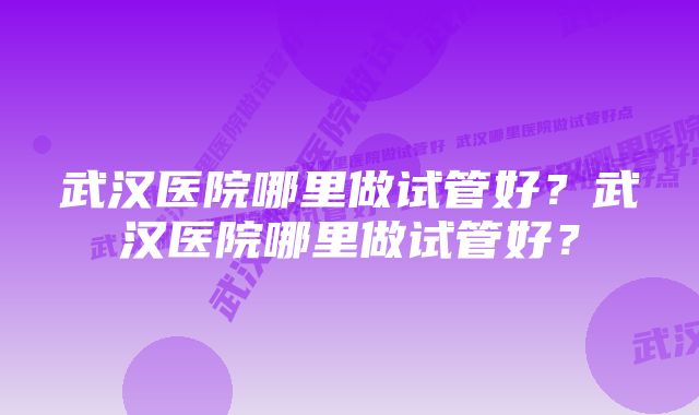 武汉医院哪里做试管好？武汉医院哪里做试管好？