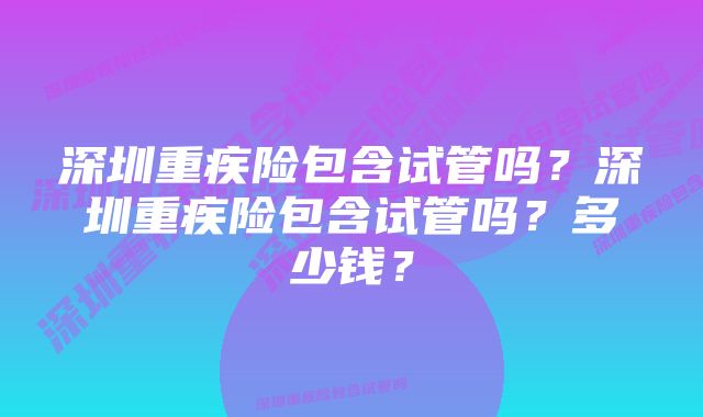 深圳重疾险包含试管吗？深圳重疾险包含试管吗？多少钱？