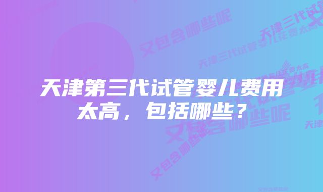 天津第三代试管婴儿费用太高，包括哪些？