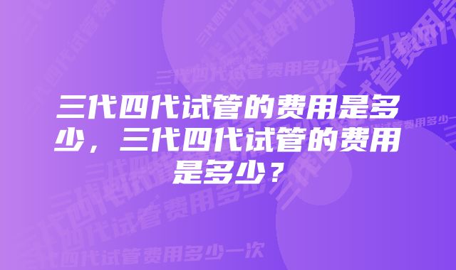 三代四代试管的费用是多少，三代四代试管的费用是多少？