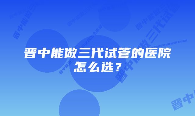 晋中能做三代试管的医院怎么选？