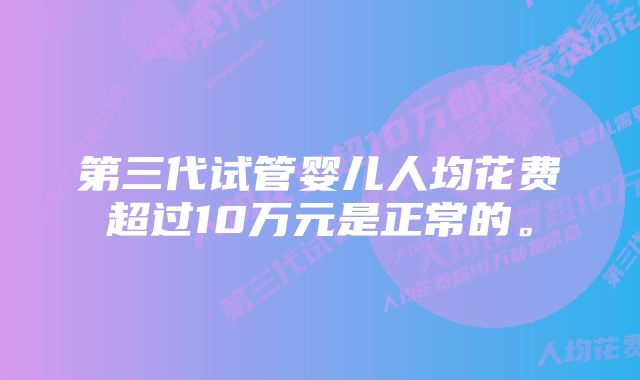 第三代试管婴儿人均花费超过10万元是正常的。