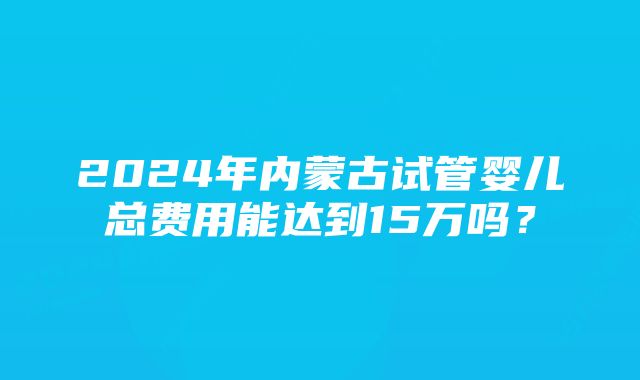 2024年内蒙古试管婴儿总费用能达到15万吗？