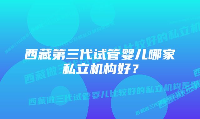 西藏第三代试管婴儿哪家私立机构好？