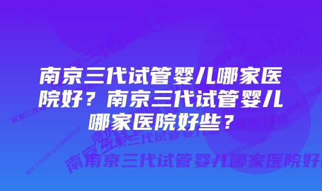 南京三代试管婴儿哪家医院好？南京三代试管婴儿哪家医院好些？