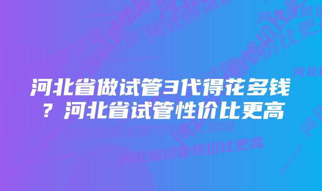 河北省做试管3代得花多钱？河北省试管性价比更高