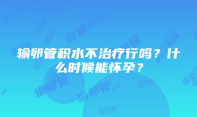 输卵管积水不治疗行吗？什么时候能怀孕？