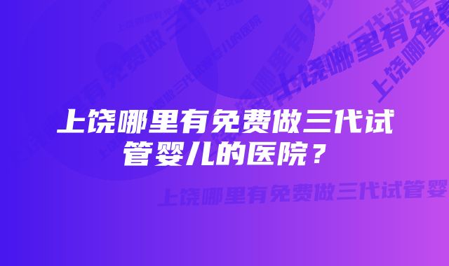 上饶哪里有免费做三代试管婴儿的医院？