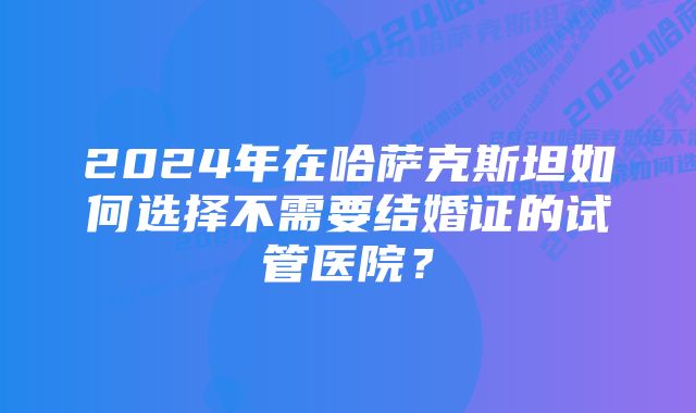 2024年在哈萨克斯坦如何选择不需要结婚证的试管医院？