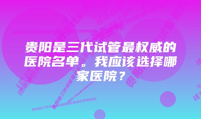 贵阳是三代试管最权威的医院名单。我应该选择哪家医院？