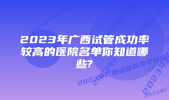 2023年广西试管成功率较高的医院名单你知道哪些?