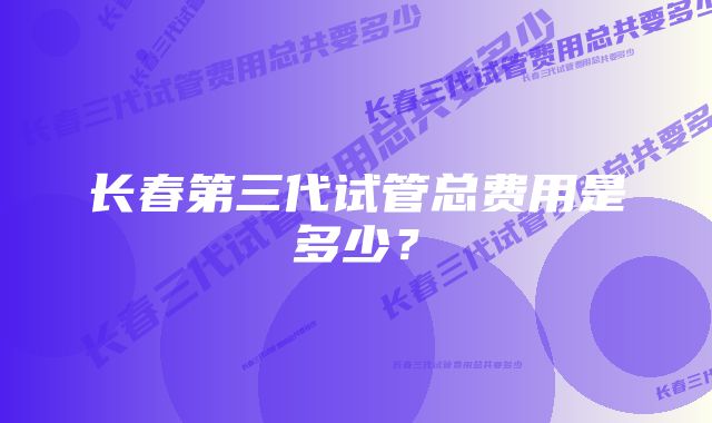 长春第三代试管总费用是多少？